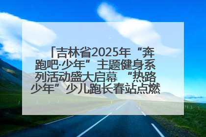 吉林省2025年“奔跑吧·少年”主题健身系列活动盛大启幕 “热路少年”少儿跑长春站点燃少年运动热情